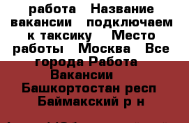 работа › Название вакансии ­ подключаем к таксику  › Место работы ­ Москва - Все города Работа » Вакансии   . Башкортостан респ.,Баймакский р-н